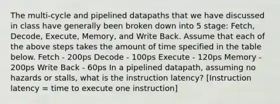 The multi-cycle and pipelined datapaths that we have discussed in class have generally been broken down into 5 stage: Fetch, Decode, Execute, Memory, and Write Back. Assume that each of the above steps takes the amount of time specified in the table below. Fetch - 200ps Decode - 100ps Execute - 120ps Memory - 200ps Write Back - 60ps In a pipelined datapath, assuming no hazards or stalls, what is the instruction latency? [Instruction latency = time to execute one instruction]