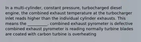 In a multi-cylinder, constant pressure, turbocharged diesel engine, the combined exhaust temperature at the turbocharger inlet reads higher than the individual cylinder exhausts. This means the __________. combined exhaust pyrometer is defective combined exhaust pyrometer is reading normally turbine blades are coated with carbon turbine is overheating