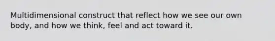 Multidimensional construct that reflect how we see our own body, and how we think, feel and act toward it.