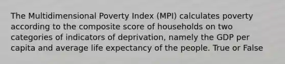 The Multidimensional Poverty Index (MPI) calculates poverty according to the composite score of households on two categories of indicators of deprivation, namely the GDP per capita and average life expectancy of the people. True or False