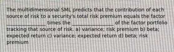 The multidimensional SML predicts that the contribution of each source of risk to a security's total risk premium equals the factor ________________ times the _________________ of the factor portfolio tracking that source of risk. a) variance; risk premium b) beta; expected return c) variance; expected return d) beta; risk premium