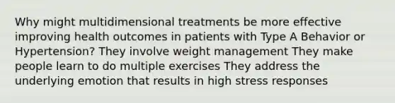 Why might multidimensional treatments be more effective improving health outcomes in patients with Type A Behavior or Hypertension? They involve weight management They make people learn to do multiple exercises They address the underlying emotion that results in high stress responses