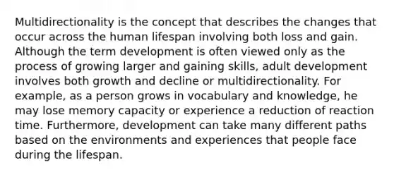 Multidirectionality is the concept that describes the changes that occur across the human lifespan involving both loss and gain. Although the term development is often viewed only as the process of growing larger and gaining skills, adult development involves both growth and decline or multidirectionality. For example, as a person grows in vocabulary and knowledge, he may lose memory capacity or experience a reduction of reaction time. Furthermore, development can take many different paths based on the environments and experiences that people face during the lifespan.