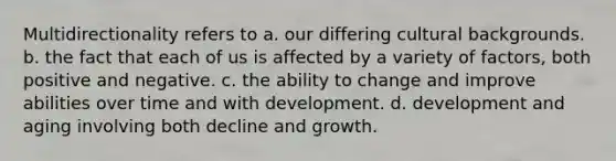 Multidirectionality refers to a. our differing cultural backgrounds. b. the fact that each of us is affected by a variety of factors, both positive and negative. c. the ability to change and improve abilities over time and with development. d. development and aging involving both decline and growth.