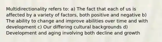 Multidirectionality refers to: a) The fact that each of us is affected by a variety of factors, both positive and negative b) The ability to change and improve abilities over time and with development c) Our differing cultural backgrounds d) Development and aging involving both decline and growth