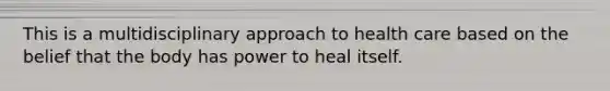 This is a multidisciplinary approach to health care based on the belief that the body has power to heal itself.