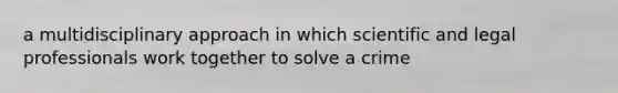 a multidisciplinary approach in which scientific and legal professionals work together to solve a crime