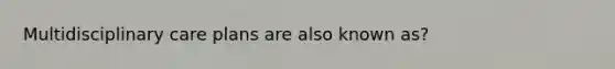 Multidisciplinary care plans are also known as?