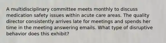 A multidisciplinary committee meets monthly to discuss medication safety issues within acute care areas. The quality director consistently arrives late for meetings and spends her time in the meeting answering emails. What type of disruptive behavior does this exhibit?