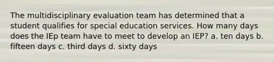 The multidisciplinary evaluation team has determined that a student qualifies for special education services. How many days does the IEp team have to meet to develop an IEP? a. ten days b. fifteen days c. third days d. sixty days