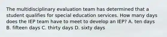 The multidisciplinary evaluation team has determined that a student qualifies for special education services. How many days does the IEP team have to meet to develop an IEP? A. ten days B. fifteen days C. thirty days D. sixty days