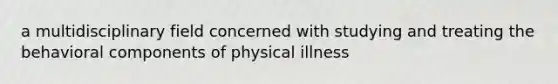 a multidisciplinary field concerned with studying and treating the behavioral components of physical illness