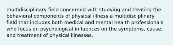 multidisciplinary field concerned with studying and treating the behavioral components of physical illness a multidisciplinary field that includes both medical and mental health professionals who focus on psychological influences on the symptoms, cause, and treatment of physical illnesses.