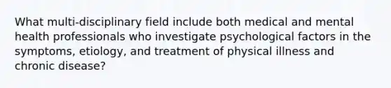 What multi-disciplinary field include both medical and mental health professionals who investigate psychological factors in the symptoms, etiology, and treatment of physical illness and chronic disease?