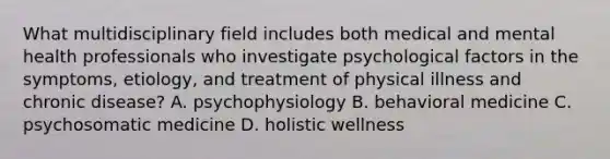 What multidisciplinary field includes both medical and mental health professionals who investigate psychological factors in the symptoms, etiology, and treatment of physical illness and chronic disease? A. psychophysiology B. behavioral medicine C. psychosomatic medicine D. holistic wellness