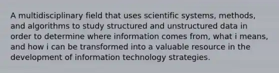 A multidisciplinary field that uses scientific systems, methods, and algorithms to study structured and unstructured data in order to determine where information comes from, what i means, and how i can be transformed into a valuable resource in the development of information technology strategies.