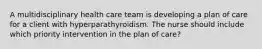 A multidisciplinary health care team is developing a plan of care for a client with hyperparathyroidism. The nurse should include which priority intervention in the plan of care?