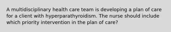 A multidisciplinary health care team is developing a plan of care for a client with hyperparathyroidism. The nurse should include which priority intervention in the plan of care?