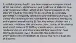 A multidisciplinary health care team operates a program aimed at the prevention, identification, and treatment of diabetes on a large Indian reservation. Which of the following aspects of the program would be most likely to be classified as secondary prevention? A) Regularly scheduled wound dressing changes for clients who have foot ulcers secondary to peripheral neuropathy and impaired wound healing B) Teaching school children how a nutritious, traditional diet can lessen their chances of developing adult-onset diabetes C) Staffing a booth where community residents who are attending a baseball tournament can have their blood glucose levels checked D) Administering oral antihyperglycemic medications to clients who have a diagnosis of diabetes