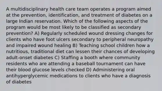 A multidisciplinary health care team operates a program aimed at the prevention, identification, and treatment of diabetes on a large Indian reservation. Which of the following aspects of the program would be most likely to be classified as secondary prevention? A) Regularly scheduled wound dressing changes for clients who have foot ulcers secondary to peripheral neuropathy and impaired wound healing B) Teaching school children how a nutritious, traditional diet can lessen their chances of developing adult-onset diabetes C) Staffing a booth where community residents who are attending a baseball tournament can have their blood glucose levels checked D) Administering oral antihyperglycemic medications to clients who have a diagnosis of diabetes