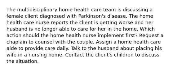 The multidisciplinary home health care team is discussing a female client diagnosed with Parkinson's disease. The home health care nurse reports the client is getting worse and her husband is no longer able to care for her in the home. Which action should the home health nurse implement first? Request a chaplain to counsel with the couple. Assign a home health care aide to provide care daily. Talk to the husband about placing his wife in a nursing home. Contact the client's children to discuss the situation.