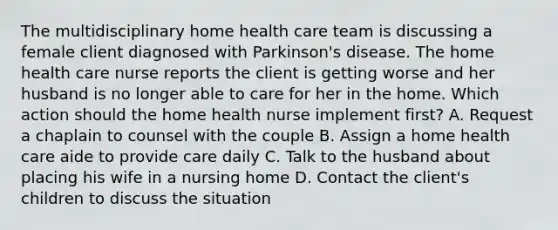 The multidisciplinary home health care team is discussing a female client diagnosed with Parkinson's disease. The home health care nurse reports the client is getting worse and her husband is no longer able to care for her in the home. Which action should the home health nurse implement first? A. Request a chaplain to counsel with the couple B. Assign a home health care aide to provide care daily C. Talk to the husband about placing his wife in a nursing home D. Contact the client's children to discuss the situation