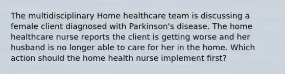 The multidisciplinary Home healthcare team is discussing a female client diagnosed with Parkinson's disease. The home healthcare nurse reports the client is getting worse and her husband is no longer able to care for her in the home. Which action should the home health nurse implement first?