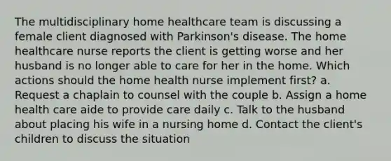 The multidisciplinary home healthcare team is discussing a female client diagnosed with Parkinson's disease. The home healthcare nurse reports the client is getting worse and her husband is no longer able to care for her in the home. Which actions should the home health nurse implement first? a. Request a chaplain to counsel with the couple b. Assign a home health care aide to provide care daily c. Talk to the husband about placing his wife in a nursing home d. Contact the client's children to discuss the situation