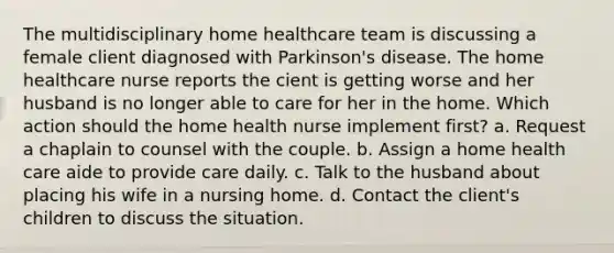 The multidisciplinary home healthcare team is discussing a female client diagnosed with Parkinson's disease. The home healthcare nurse reports the cient is getting worse and her husband is no longer able to care for her in the home. Which action should the home health nurse implement first? a. Request a chaplain to counsel with the couple. b. Assign a home health care aide to provide care daily. c. Talk to the husband about placing his wife in a nursing home. d. Contact the client's children to discuss the situation.