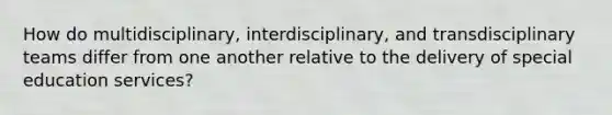 How do multidisciplinary, interdisciplinary, and transdisciplinary teams differ from one another relative to the delivery of special education services?