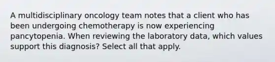 A multidisciplinary oncology team notes that a client who has been undergoing chemotherapy is now experiencing pancytopenia. When reviewing the laboratory data, which values support this diagnosis? Select all that apply.