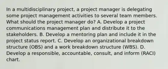 In a multidisciplinary project, a project manager is delegating some project management activities to several team members. What should the project manager do? A. Develop a project communications management plan and distribute it to the stakeholders. B. Develop a mentoring plan and include it in the project status report. C. Develop an organizational breakdown structure (OBS) and a work breakdown structure (WBS). D. Develop a responsible, accountable, consult, and inform (RACI) chart.