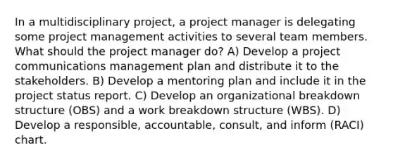 In a multidisciplinary project, a project manager is delegating some project management activities to several team members. What should the project manager do? A) Develop a project communications management plan and distribute it to the stakeholders. B) Develop a mentoring plan and include it in the project status report. C) Develop an organizational breakdown structure (OBS) and a work breakdown structure (WBS). D) Develop a responsible, accountable, consult, and inform (RACI) chart.