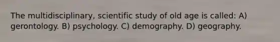 The multidisciplinary, scientific study of old age is called: A) gerontology. B) psychology. C) demography. D) geography.