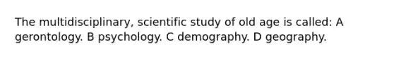 The multidisciplinary, scientific study of old age is called: A gerontology. B psychology. C demography. D geography.