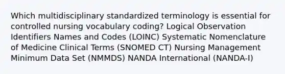 Which multidisciplinary standardized terminology is essential for controlled nursing vocabulary coding? Logical Observation Identifiers Names and Codes (LOINC) Systematic Nomenclature of Medicine Clinical Terms (SNOMED CT) Nursing Management Minimum Data Set (NMMDS) NANDA International (NANDA-I)