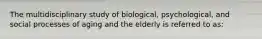 The multidisciplinary study of biological, psychological, and social processes of aging and the elderly is referred to as: