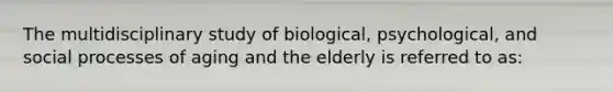 The multidisciplinary study of biological, psychological, and social processes of aging and the elderly is referred to as: