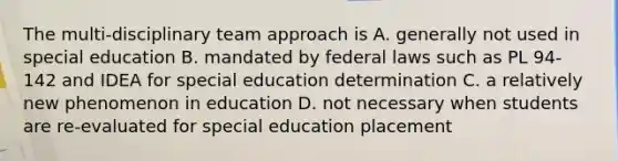 The multi-disciplinary team approach is A. generally not used in special education B. mandated by federal laws such as PL 94-142 and IDEA for special education determination C. a relatively new phenomenon in education D. not necessary when students are re-evaluated for special education placement