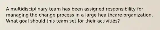 A multidisciplinary team has been assigned responsibility for managing the change process in a large healthcare organization. What goal should this team set for their activities?