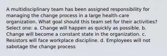 A multidisciplinary team has been assigned responsibility for managing the change process in a large health-care organization. What goal should this team set for their activities? Select one: a. Change will happen as quickly as possible. b. Change will become a constant state in the organization. c. Resistors will face workplace discipline. d. Employees will not sabotage the change process