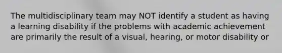 The multidisciplinary team may NOT identify a student as having a learning disability if the problems with academic achievement are primarily the result of a visual, hearing, or motor disability or