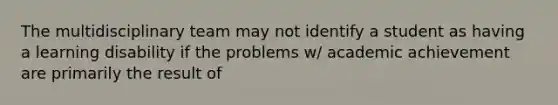 The multidisciplinary team may not identify a student as having a learning disability if the problems w/ academic achievement are primarily the result of