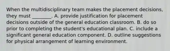 When the multidisciplinary team makes the placement decisions, they must ________. A. provide justification for placement decisions outside of the general education classroom. B. do so prior to completing the student's educational plan. C. include a significant general education component. D. outline suggestions for physical arrangement of learning environment.