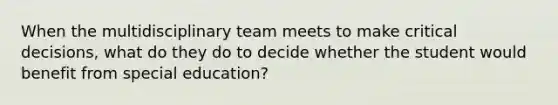 When the multidisciplinary team meets to make critical decisions, what do they do to decide whether the student would benefit from special education?