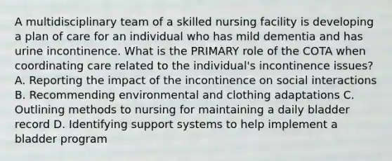 A multidisciplinary team of a skilled nursing facility is developing a plan of care for an individual who has mild dementia and has urine incontinence. What is the PRIMARY role of the COTA when coordinating care related to the individual's incontinence issues? A. Reporting the impact of the incontinence on social interactions B. Recommending environmental and clothing adaptations C. Outlining methods to nursing for maintaining a daily bladder record D. Identifying support systems to help implement a bladder program