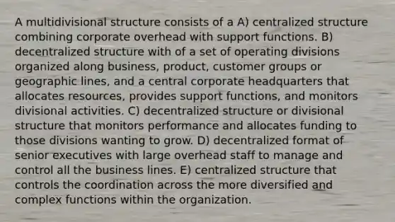 A multidivisional structure consists of a A) centralized structure combining corporate overhead with support functions. B) decentralized structure with of a set of operating divisions organized along business, product, customer groups or geographic lines, and a central corporate headquarters that allocates resources, provides support functions, and monitors divisional activities. C) decentralized structure or divisional structure that monitors performance and allocates funding to those divisions wanting to grow. D) decentralized format of senior executives with large overhead staff to manage and control all the business lines. E) centralized structure that controls the coordination across the more diversified and complex functions within the organization.