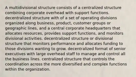 A multidivisional structure consists of a centralized structure combining corporate overhead with support functions. decentralized structure with of a set of operating divisions organized along business, product, customer groups or geographic lines, and a central corporate headquarters that allocates resources, provides support functions, and monitors divisional activities. decentralized structure or divisional structure that monitors performance and allocates funding to those divisions wanting to grow. decentralized format of senior executives with large overhead staff to manage and control all the business lines. centralized structure that controls the coordination across the more diversified and complex functions within the organization.