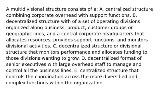 A multidivisional structure consists of a: A. centralized structure combining corporate overhead with support functions. B. decentralized structure with of a set of operating divisions organized along business, product, customer groups or geographic lines, and a central corporate headquarters that allocates resources, provides support functions, and monitors divisional activities. C. decentralized structure or divisional structure that monitors performance and allocates funding to those divisions wanting to grow. D. decentralized format of senior executives with large overhead staff to manage and control all the business lines. E. centralized structure that controls the coordination across the more diversified and complex functions within the organization.