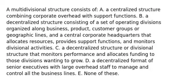 A multidivisional structure consists of: A. a centralized structure combining corporate overhead with support functions. B. a decentralized structure consisting of a set of operating divisions organized along business, product, customer groups or geographic lines, and a central corporate headquarters that allocates resources, provides support functions, and monitors divisional activities. C. a decentralized structure or divisional structure that monitors performance and allocates funding to those divisions wanting to grow. D. a decentralized format of senior executives with large overhead staff to manage and control all the business lines. E. None of these.